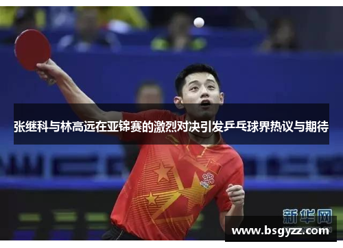 张继科与林高远在亚锦赛的激烈对决引发乒乓球界热议与期待