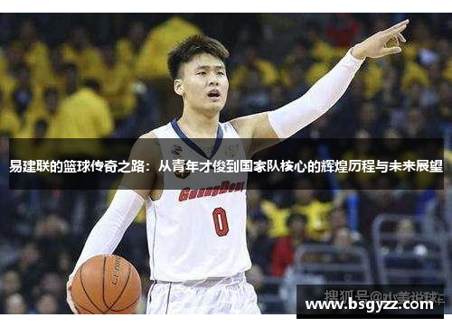 易建联的篮球传奇之路：从青年才俊到国家队核心的辉煌历程与未来展望